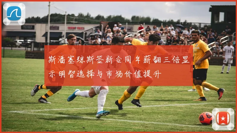 斯潘塞琼斯签新合同年薪翻三倍显示明智选择与市场价值提升
